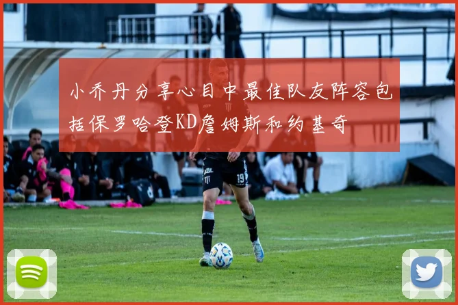 小乔丹分享心目中最佳队友阵容包括保罗哈登KD詹姆斯和约基奇