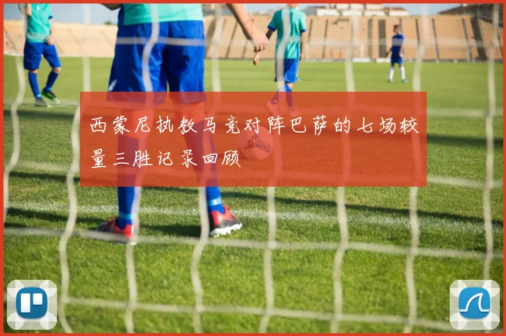 西蒙尼执教马竞对阵巴萨的七场较量三胜记录回顾