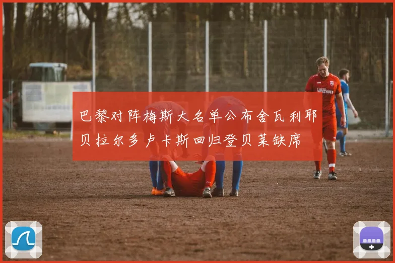 巴黎对阵梅斯大名单公布舍瓦利耶贝拉尔多卢卡斯回归登贝莱缺席