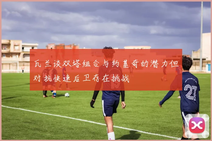 瓦兰谈双塔组合与约基奇的潜力但对抗快速后卫存在挑战