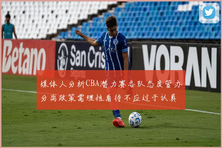 媒体人分析CBA潜力赛各队态度管办分离政策需理性看待不应过于认真