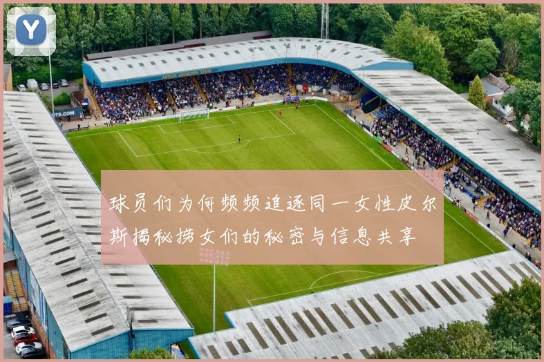 球员们为何频频追逐同一女性皮尔斯揭秘捞女们的秘密与信息共享