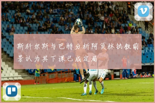 斯科尔斯与巴特分析阿莫林执教前景认为其下课已成定局