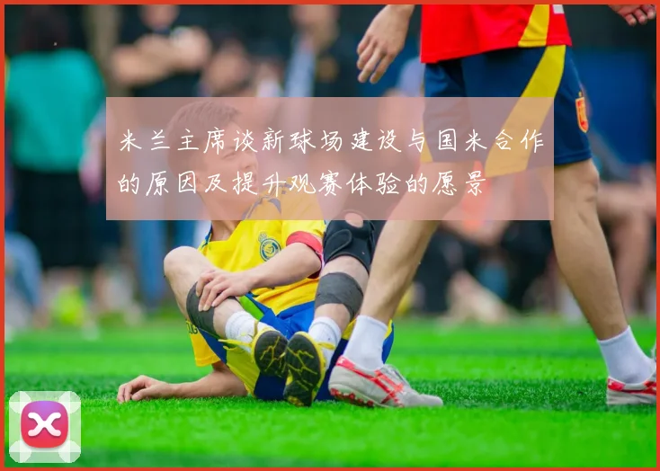 米兰主席谈新球场建设与国米合作的原因及提升观赛体验的愿景