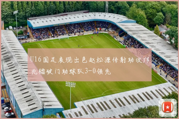 U16国足表现出色赵松源传射助攻邝兆镭破门助球队3-0领先