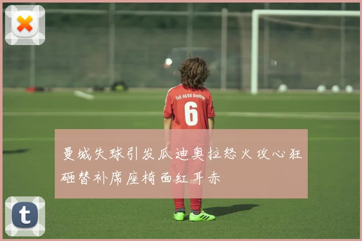 曼城失球引发瓜迪奥拉怒火攻心狂砸替补席座椅面红耳赤