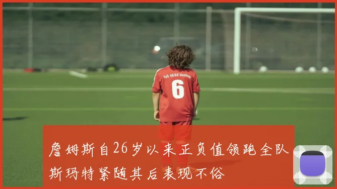 詹姆斯自26岁以来正负值领跑全队斯玛特紧随其后表现不俗