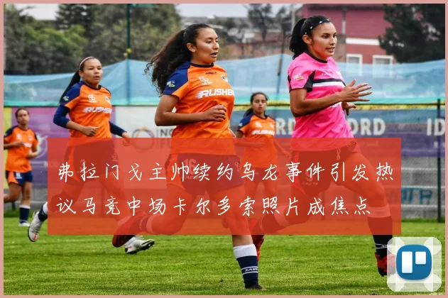 弗拉门戈主帅续约乌龙事件引发热议马竞中场卡尔多索照片成焦点
