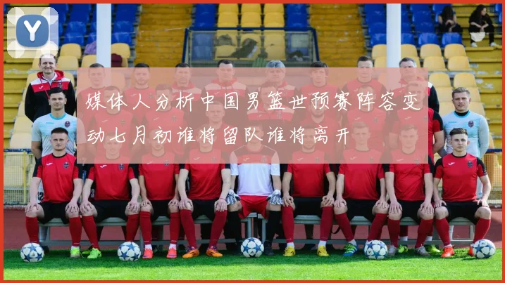 媒体人分析中国男篮世预赛阵容变动七月初谁将留队谁将离开
