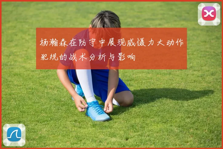 杨瀚森在防守中展现威慑力大动作犯规的战术分析与影响