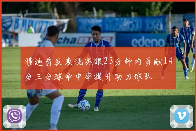 穆迪首发表现亮眼23分钟内贡献14分三分球命中率提升助力球队