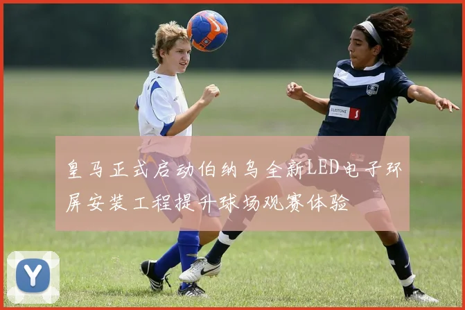 皇马正式启动伯纳乌全新LED电子环屏安装工程提升球场观赛体验