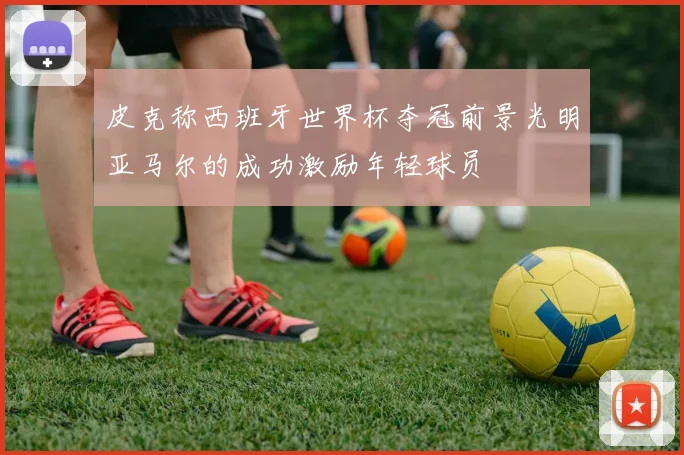皮克称西班牙世界杯夺冠前景光明亚马尔的成功激励年轻球员