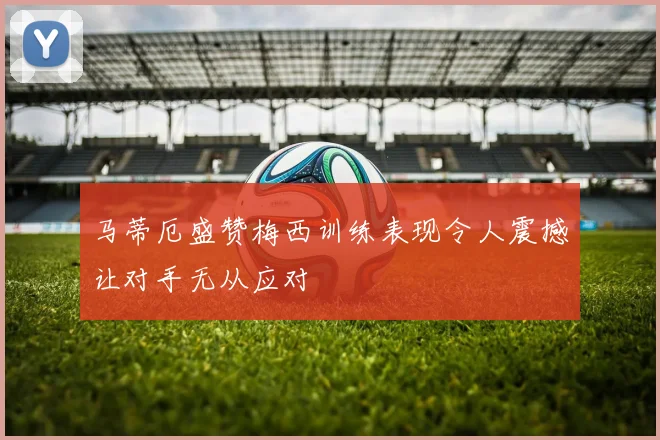 马蒂厄盛赞梅西训练表现令人震撼让对手无从应对