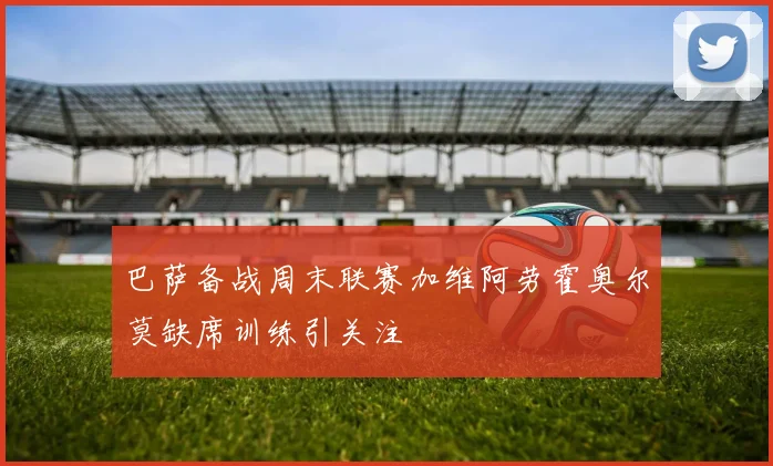 巴萨备战周末联赛加维阿劳霍奥尔莫缺席训练引关注