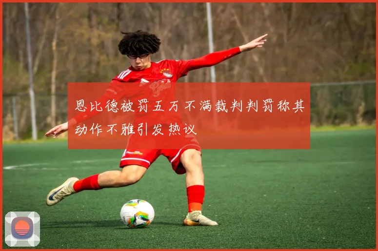 恩比德被罚五万不满裁判判罚称其动作不雅引发热议