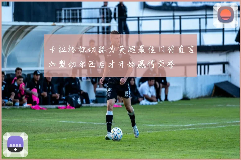 卡拉格称切赫为英超最佳门将直言加盟切尔西后才开始赢得荣誉