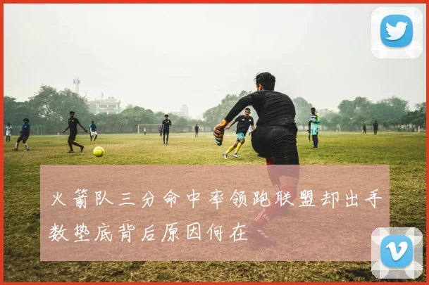 火箭队三分命中率领跑联盟却出手数垫底背后原因何在