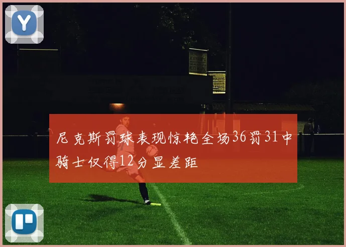 尼克斯罚球表现惊艳全场36罚31中骑士仅得12分显差距